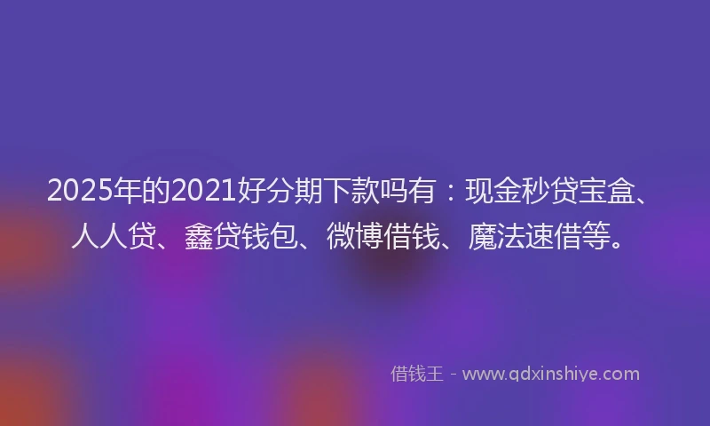 2025年的2021好分期下款吗有：现金秒贷宝盒、人人贷、鑫贷钱包、微博借钱、魔法速借等。