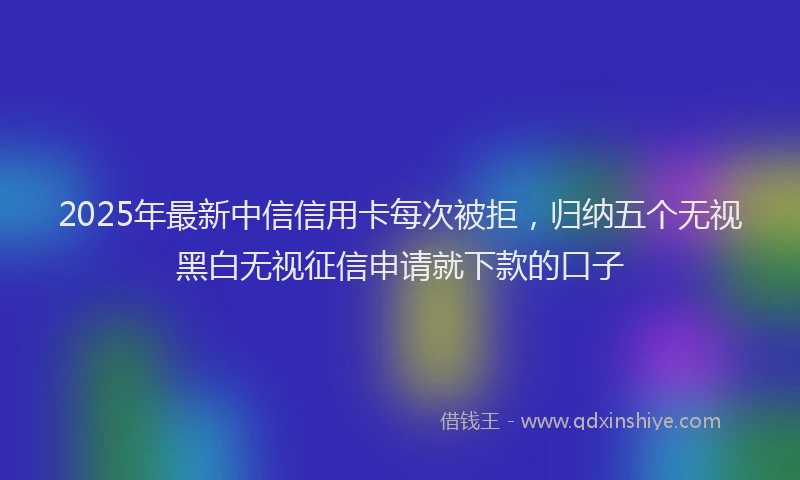 2025年最新中信信用卡每次被拒，归纳五个无视黑白无视征信申请就下款的口子