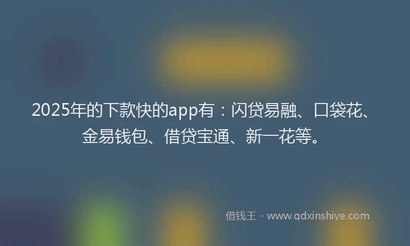 2025年的下款快的app有：闪贷易融、口袋花、金易钱包、借贷宝通、新一花等。