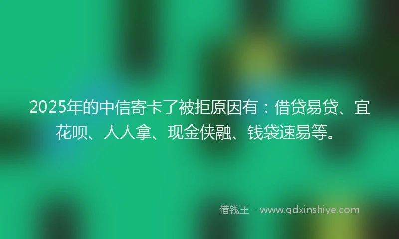 2025年的中信寄卡了被拒原因有：借贷易贷、宜花呗、人人拿、现金侠融、钱袋速易等。