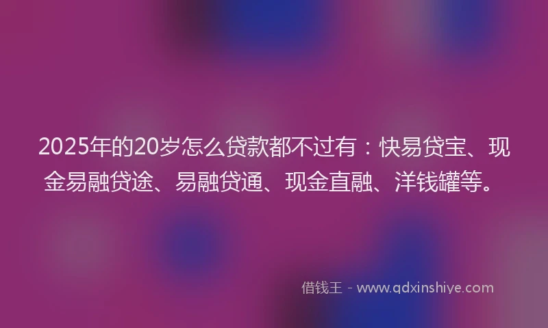 2025年的20岁怎么贷款都不过有：快易贷宝、现金易融贷途、易融贷通、现金直融、洋钱罐等。