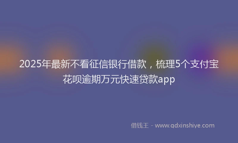 2025年最新不看征信银行借款，梳理5个支付宝花呗逾期万元快速贷款app