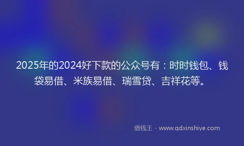 2025年的2024好下款的公众号有：时时钱包、钱袋易借、米族易借、瑞雪贷、吉祥花等。