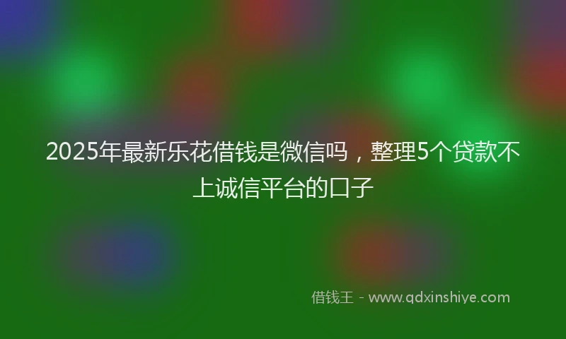 2025年最新乐花借钱是微信吗，整理5个贷款不上诚信平台的口子