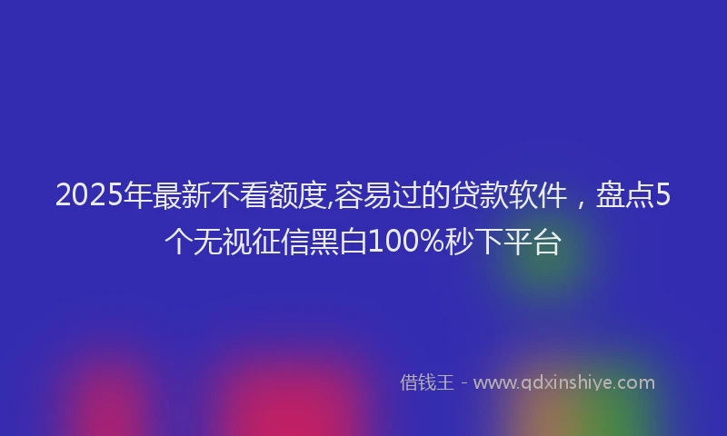 2025年最新不看额度,容易过的贷款软件，盘点5个无视征信黑白100%秒下平台