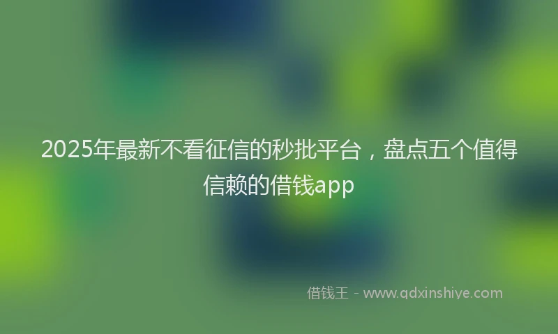 2025年最新不看征信的秒批平台，盘点五个值得信赖的借钱app