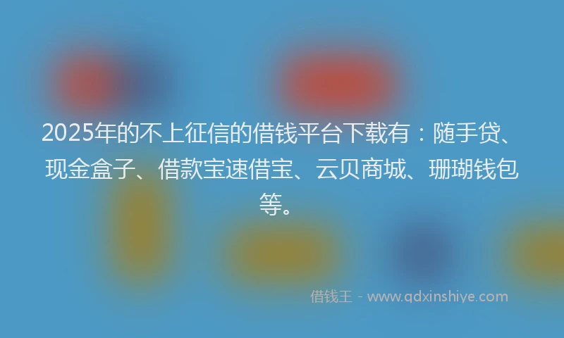 2025年的不上征信的借钱平台下载有：随手贷、现金盒子、借款宝速借宝、云贝商城、珊瑚钱包等。