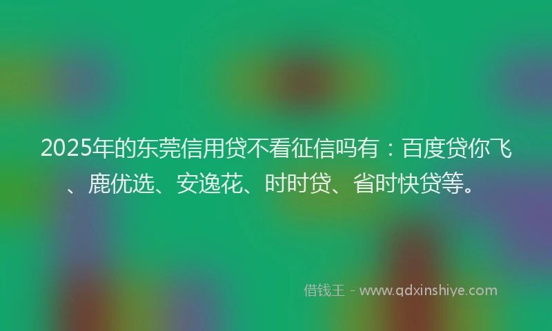 2025年的东莞信用贷不看征信吗有：百度贷你飞、鹿优选、安逸花、时时贷、省时快贷等。