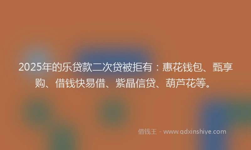 2025年的乐贷款二次贷被拒有：惠花钱包、甄享购、借钱快易借、紫晶信贷、葫芦花等。