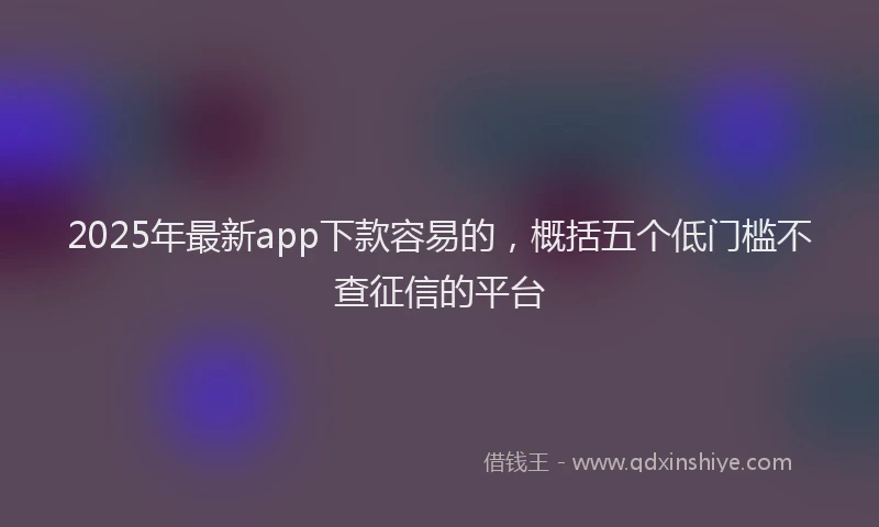 2025年最新app下款容易的，概括五个低门槛不查征信的平台