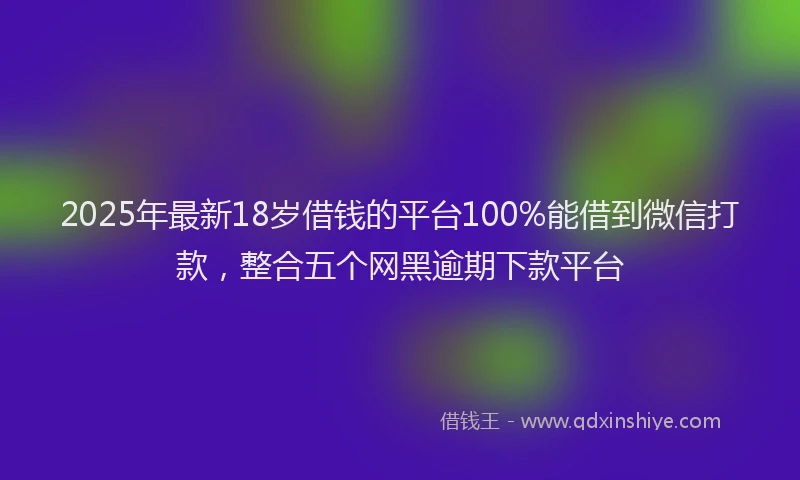 2025年最新18岁借钱的平台100%能借到微信打款，整合五个网黑逾期下款平台