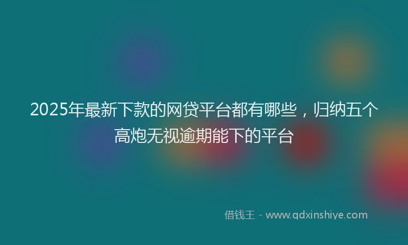 2025年最新下款的网贷平台都有哪些，归纳五个高炮无视逾期能下的平台