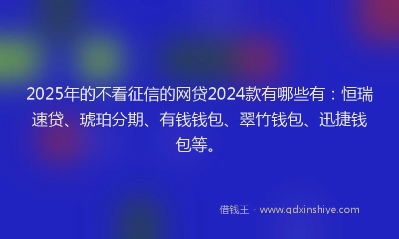 2025年的不看征信的网贷2024款有哪些有：恒瑞速贷、琥珀分期、有钱钱包、翠竹钱包、迅捷钱包等。