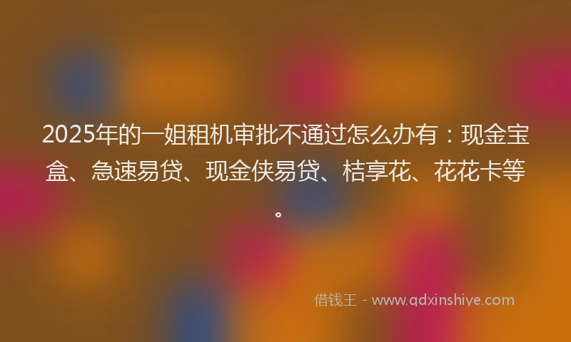 2025年的一姐租机审批不通过怎么办有：现金宝盒、急速易贷、现金侠易贷、桔享花、花花卡等。