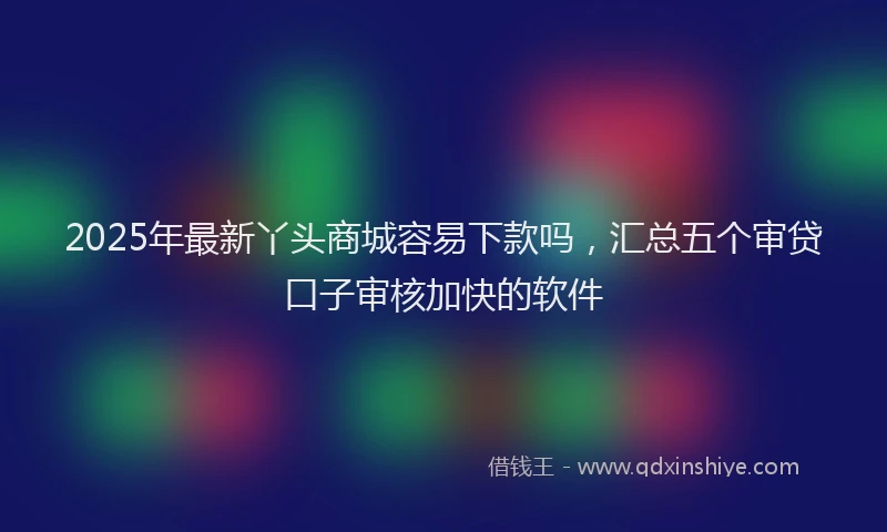 2025年最新丫头商城容易下款吗，汇总五个审贷口子审核加快的软件