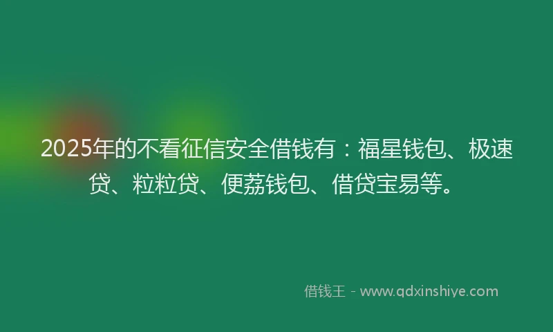 2025年的不看征信安全借钱有：福星钱包、极速贷、粒粒贷、便荔钱包、借贷宝易等。