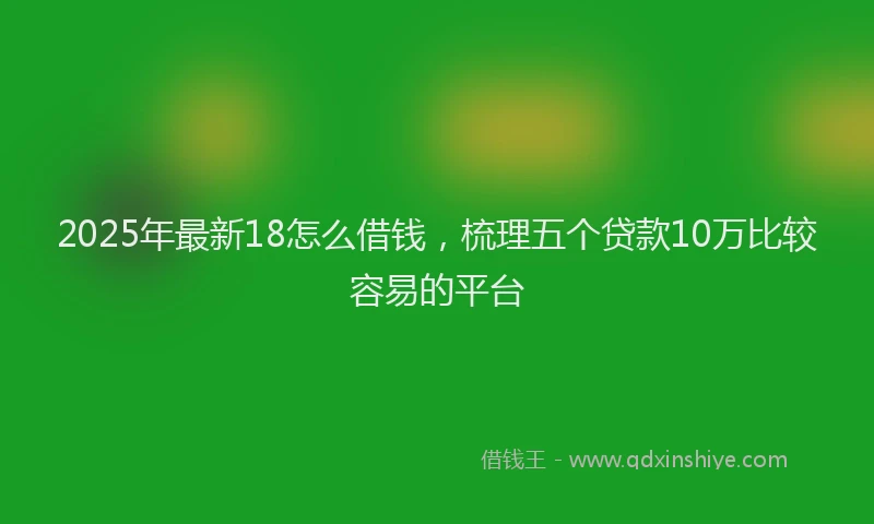 2025年最新18怎么借钱，梳理五个贷款10万比较容易的平台