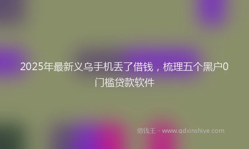 2025年最新义乌手机丢了借钱，梳理五个黑户0门槛贷款软件
