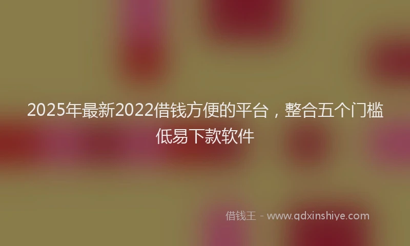 2025年最新2022借钱方便的平台，整合五个门槛低易下款软件