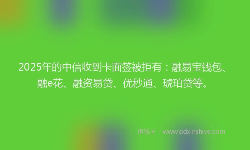 2025年的中信收到卡面签被拒有：融易宝钱包、融e花、融资易贷、优秒通、琥珀贷等。