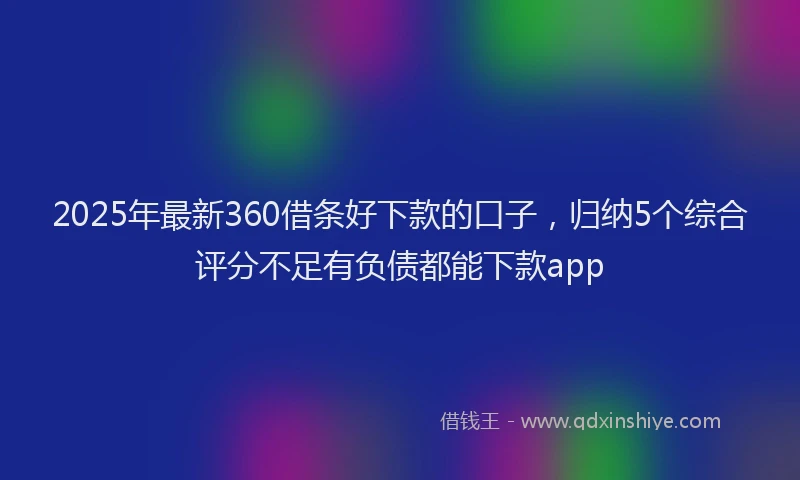 2025年最新360借条好下款的口子，归纳5个综合评分不足有负债都能下款app