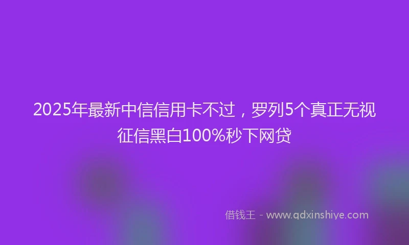 2025年最新中信信用卡不过，罗列5个真正无视征信黑白100%秒下网贷