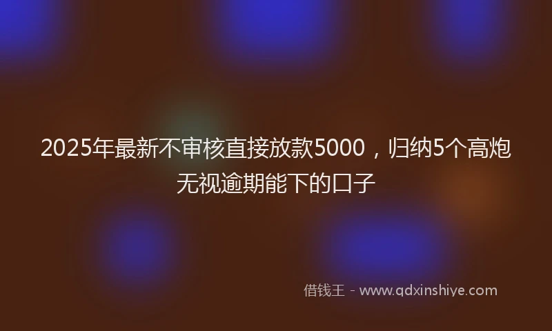 2025年最新不审核直接放款5000，归纳5个高炮无视逾期能下的口子