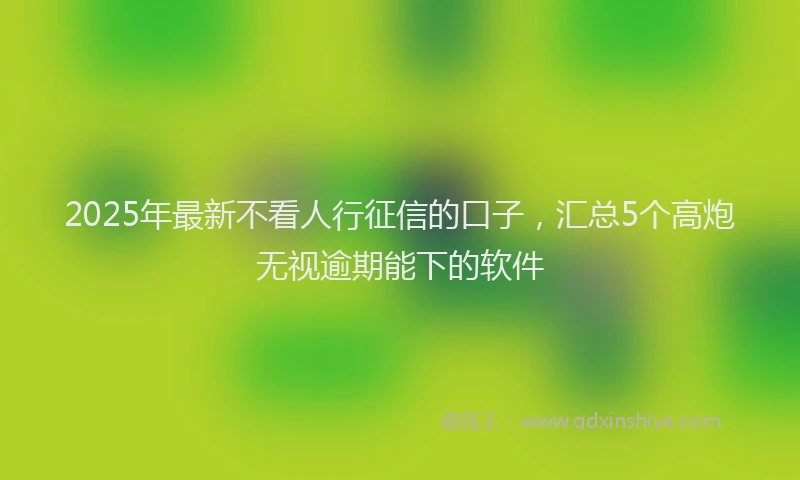 2025年最新不看人行征信的口子，汇总5个高炮无视逾期能下的软件