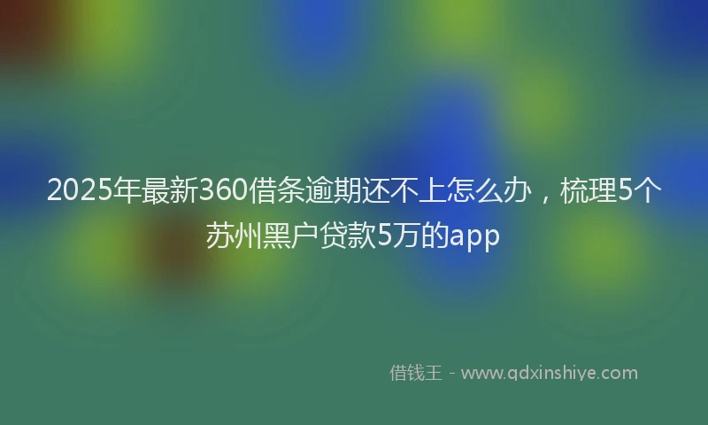 2025年最新360借条逾期还不上怎么办，梳理5个苏州黑户贷款5万的app