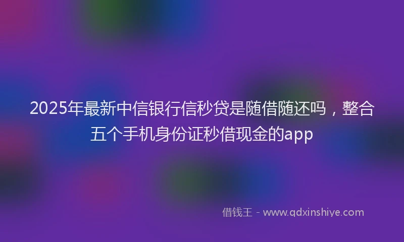 2025年最新中信银行信秒贷是随借随还吗，整合五个手机身份证秒借现金的app