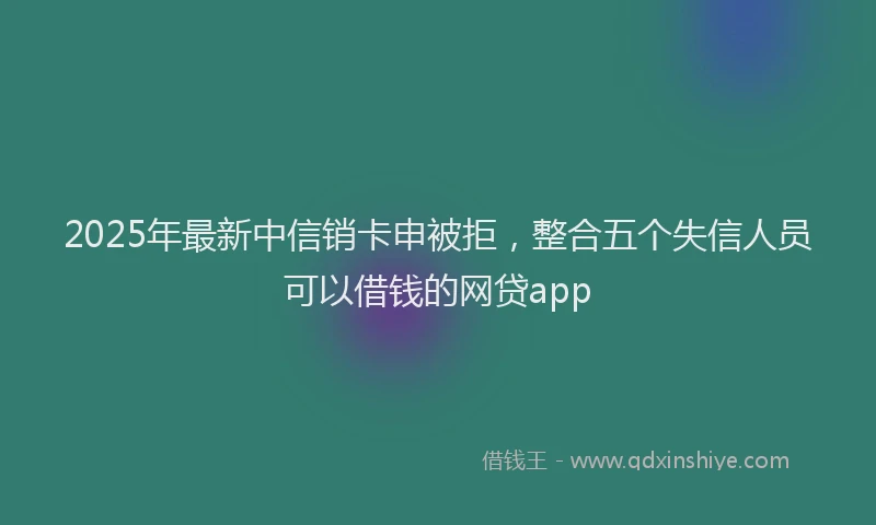 2025年最新中信销卡申被拒，整合五个失信人员可以借钱的网贷app
