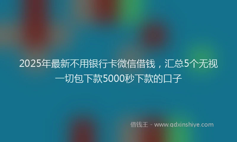 2025年最新不用银行卡微信借钱，汇总5个无视一切包下款5000秒下款的口子