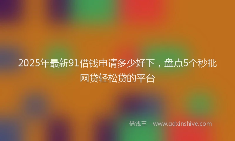 2025年最新91借钱申请多少好下，盘点5个秒批网贷轻松贷的平台