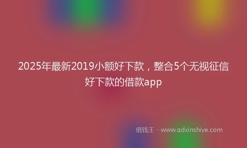2025年最新2019小额好下款，整合5个无视征信好下款的借款app