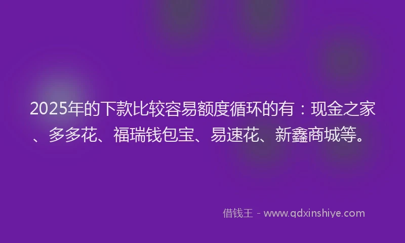 2025年的下款比较容易额度循环的有：现金之家、多多花、福瑞钱包宝、易速花、新鑫商城等。