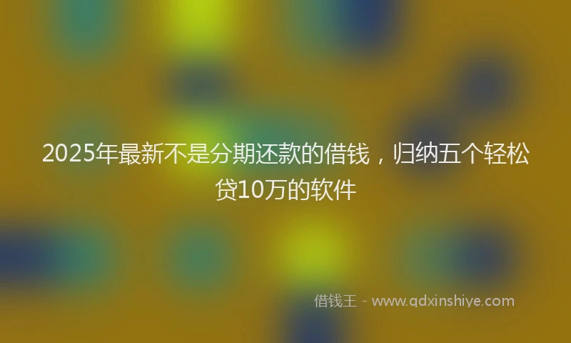 2025年最新不是分期还款的借钱，归纳五个轻松贷10万的软件