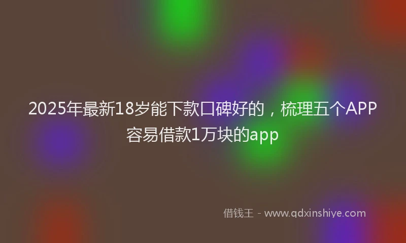 2025年最新18岁能下款口碑好的，梳理五个APP容易借款1万块的app