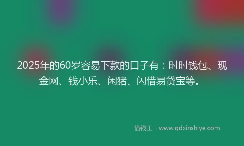2025年的60岁容易下款的口子有：时时钱包、现金网、钱小乐、闲猪、闪借易贷宝等。