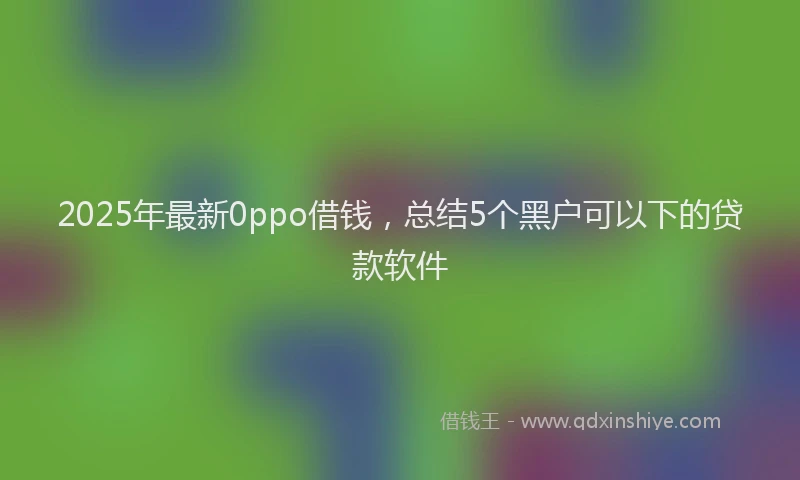2025年最新0ppo借钱，总结5个黑户可以下的贷款软件