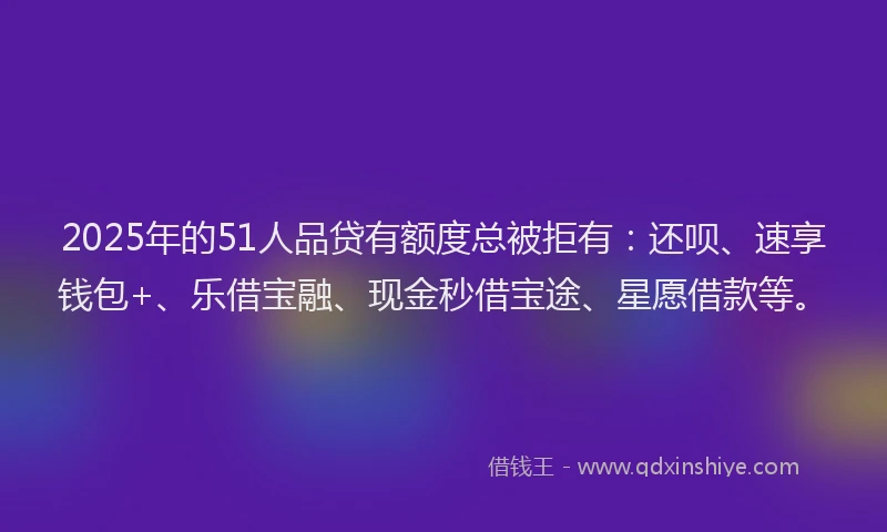 2025年的51人品贷有额度总被拒有：还呗、速享钱包+、乐借宝融、现金秒借宝途、星愿借款等。