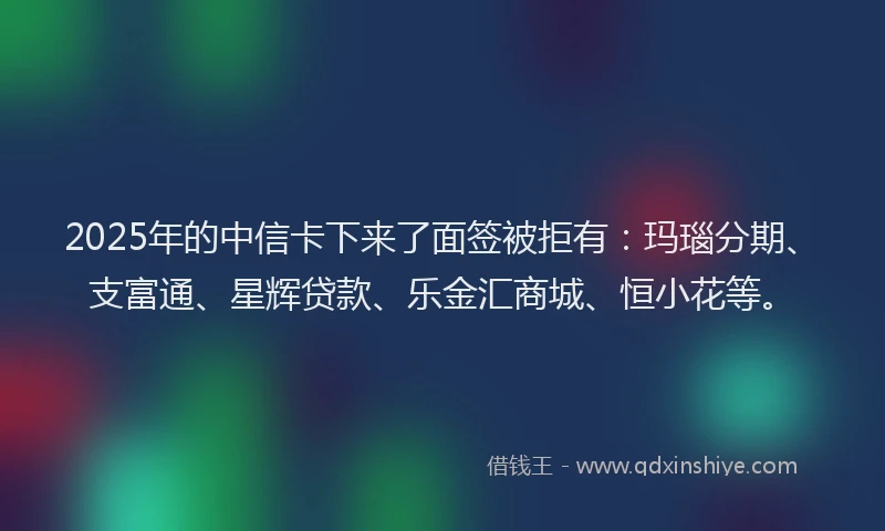 2025年的中信卡下来了面签被拒有：玛瑙分期、支富通、星辉贷款、乐金汇商城、恒小花等。