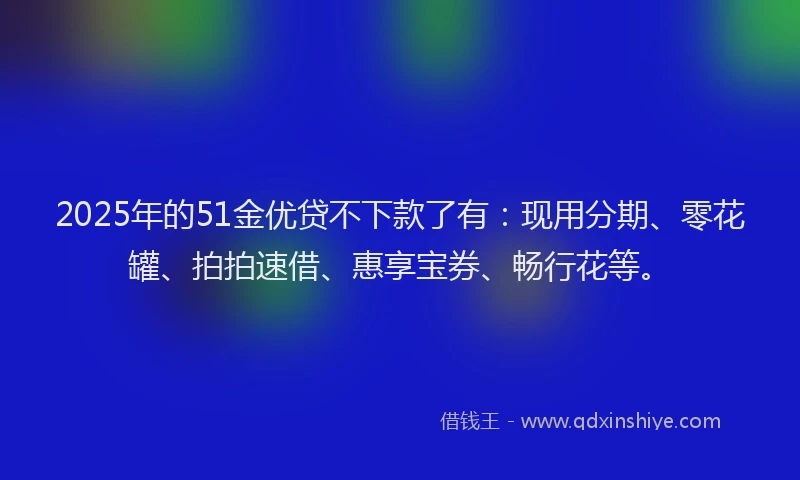 2025年的51金优贷不下款了有：现用分期、零花罐、拍拍速借、惠享宝券、畅行花等。
