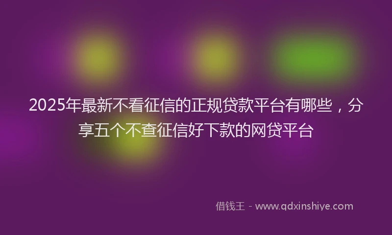 2025年最新不看征信的正规贷款平台有哪些，分享五个不查征信好下款的网贷平台