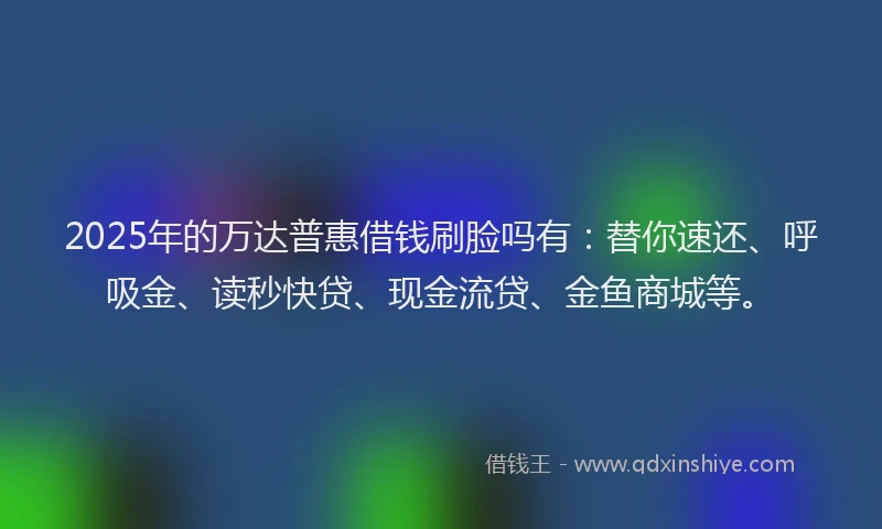 2025年的万达普惠借钱刷脸吗有：替你速还、呼吸金、读秒快贷、现金流贷、金鱼商城等。