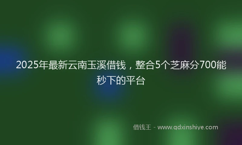 2025年最新云南玉溪借钱，整合5个芝麻分700能秒下的平台