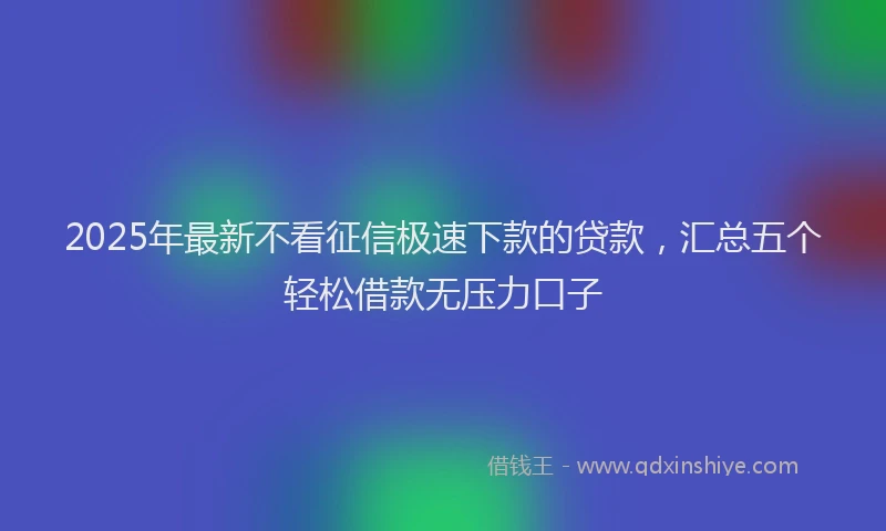 2025年最新不看征信极速下款的贷款，汇总五个轻松借款无压力口子