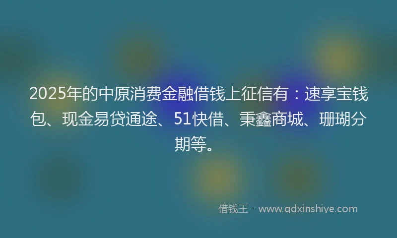 2025年的中原消费金融借钱上征信有：速享宝钱包、现金易贷通途、51快借、秉鑫商城、珊瑚分期等。