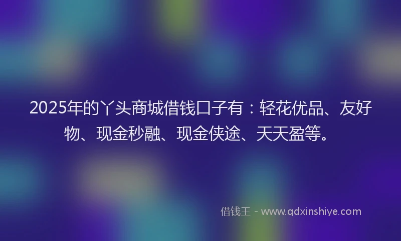 2025年的丫头商城借钱口子有：轻花优品、友好物、现金秒融、现金侠途、天天盈等。