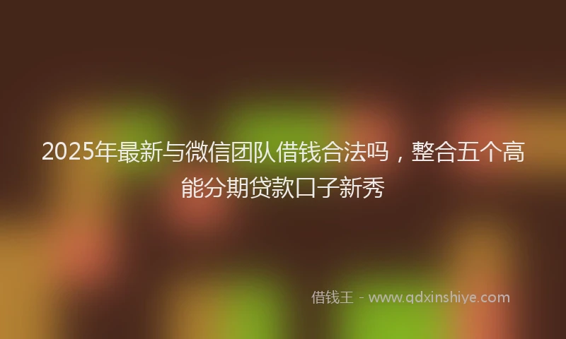 2025年最新与微信团队借钱合法吗，整合五个高能分期贷款口子新秀