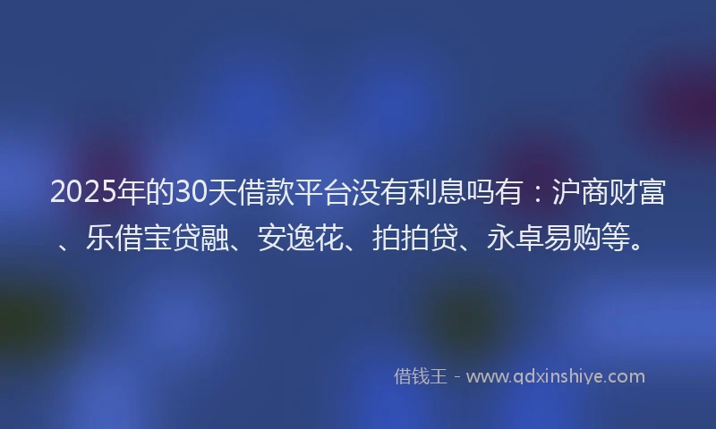 2025年的30天借款平台没有利息吗有：沪商财富、乐借宝贷融、安逸花、拍拍贷、永卓易购等。